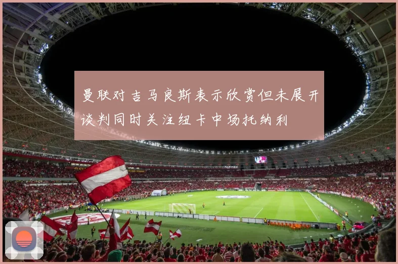 曼联对吉马良斯表示欣赏但未展开谈判同时关注纽卡中场托纳利