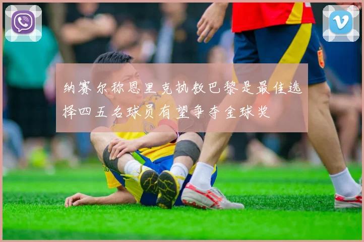 纳赛尔称恩里克执教巴黎是最佳选择四五名球员有望争夺金球奖